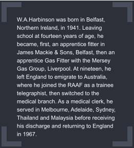 W.A.Harbinson was born in Belfast, Northern Ireland, in 1941. Leaving school at fourteen years of age, he became, first, an apprentice fitter in James Mackie & Sons, Belfast, then an apprentice Gas Fitter with the Mersey Gas Group, Liverpool. At nineteen, he left England to emigrate to Australia, where he joined the RAAF as a trainee telegraphist, then switched to the medical branch. As a medical clerk, he served in Melbourne, Adelaide, Sydney, Thailand and Malaysia before receiving his discharge and returning to England in 1967.